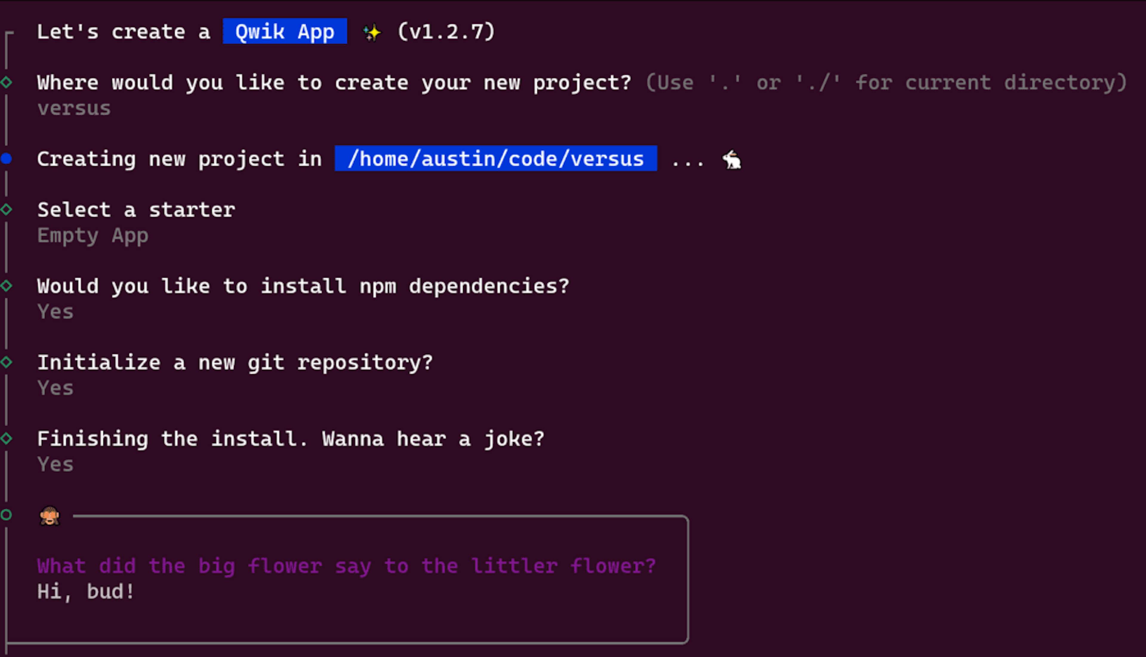 Let's create a  Qwik App  ✨ (v1.2.7)Where would you like to create your new project? (Use '.' or './' for current directory): versusCreating new project in /home/austin/code/versusSelect a starter: Empty AppWould you like to install npm dependencies? YesInitialize a new git repository? YesFinishing the install. Wanna hear a joke? YesWhat did the big flower say to the littler flower? Hi, bud!