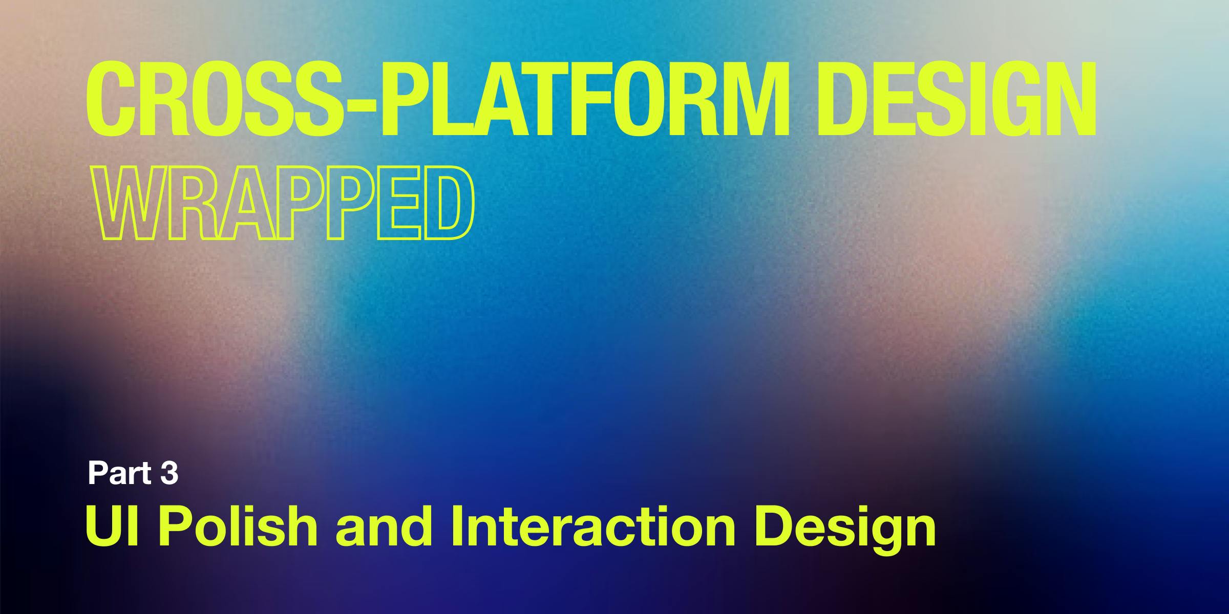 Cross-Platform Design Wrapped Part 3: UI Polish and Interaction Design