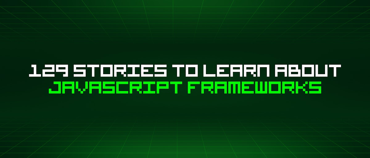 featured image - 129 Stories To Learn About Javascript Frameworks