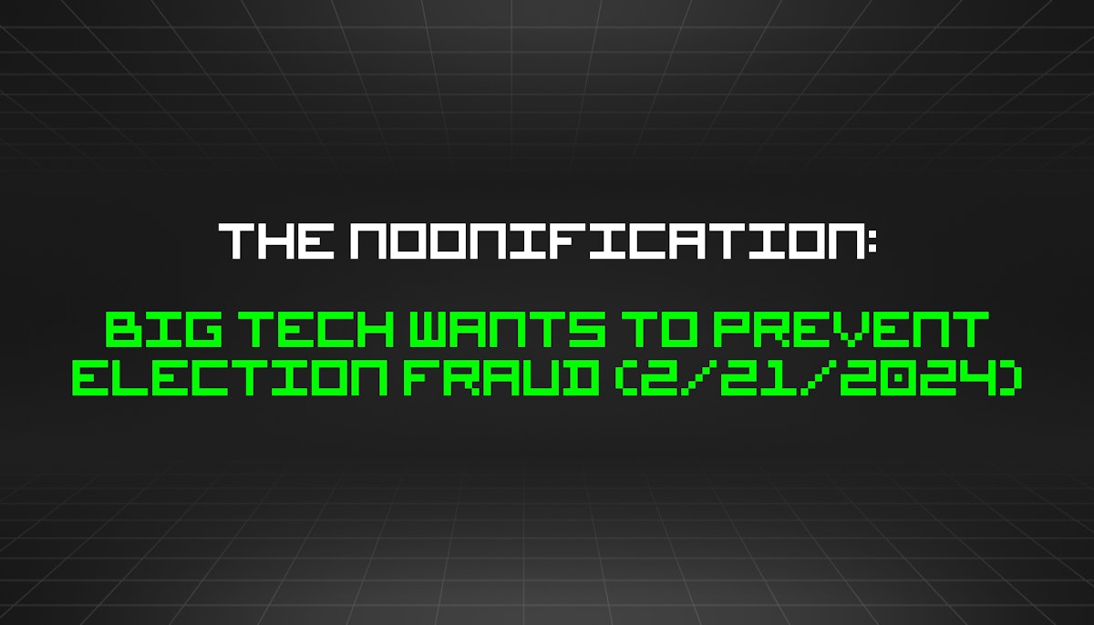 featured image - The Noonification: Big Tech Wants to Prevent Election Fraud (2/21/2024)