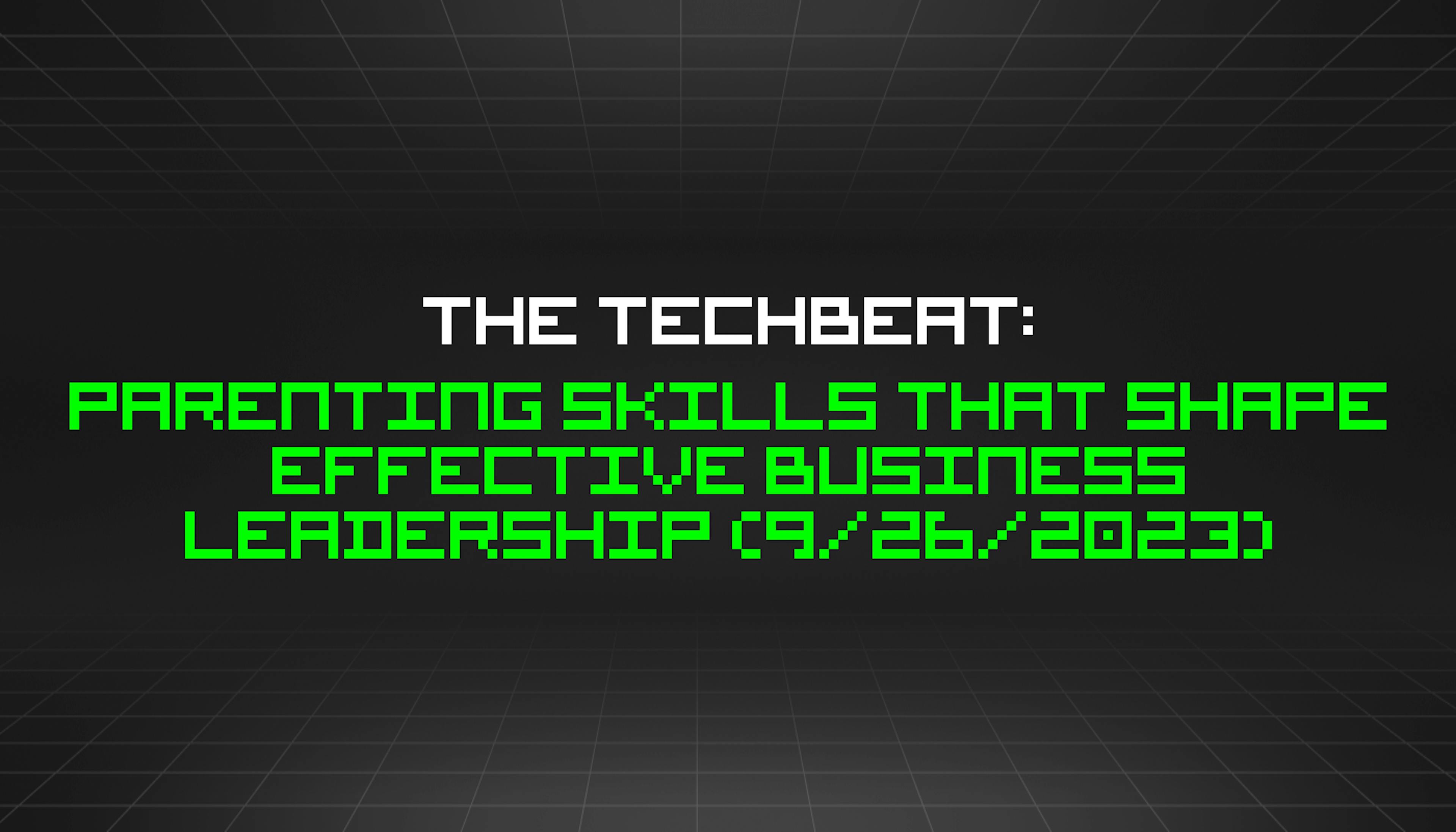 featured image - The TechBeat: Parenting Skills That Shape Effective Business Leadership (9/26/2023)