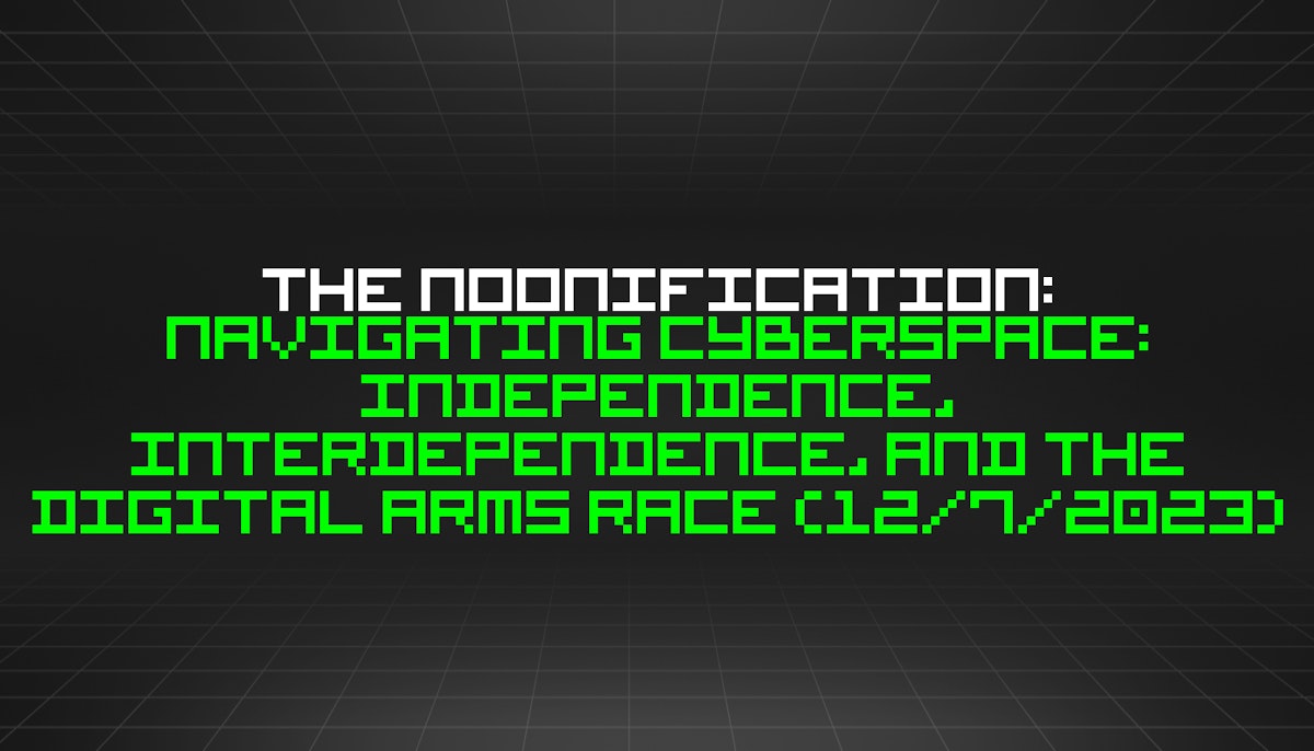 featured image - The Noonification: Navigating Cyberspace: Independence, Interdependence, and the Digital Arms Race (12/7/2023)