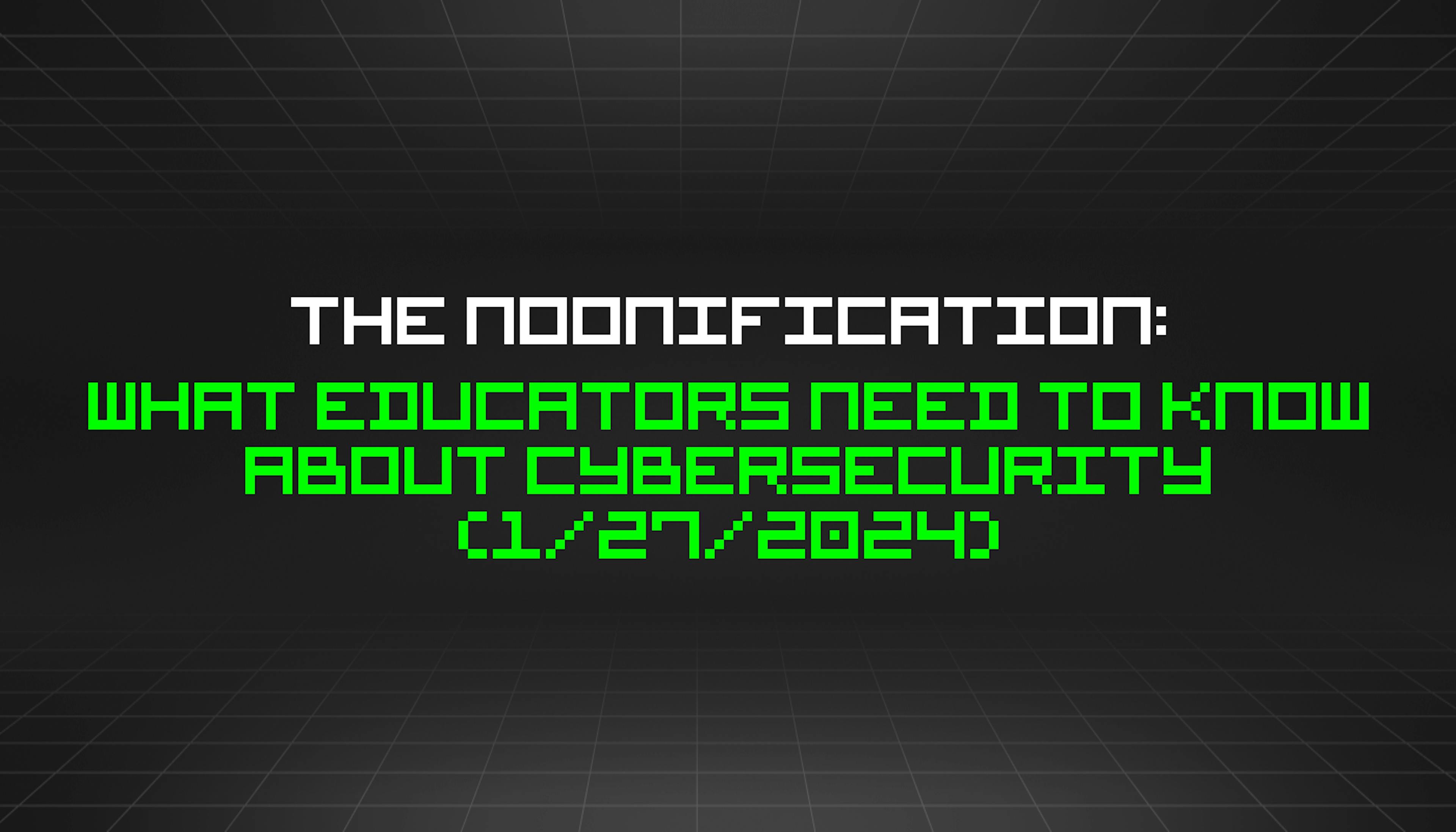 featured image - The Noonification: What Educators Need to Know About Cybersecurity (1/27/2024)