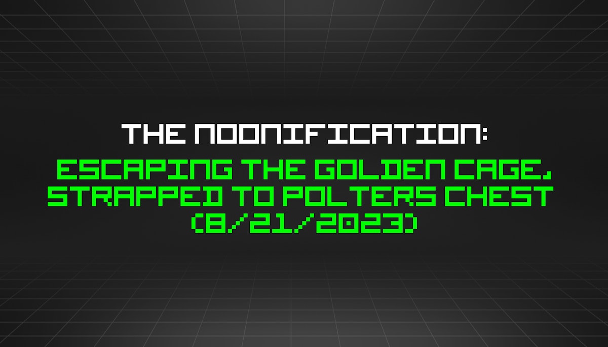 featured image - The Noonification: Escaping the Golden Cage, Strapped to Polters Chest  (8/21/2023)
