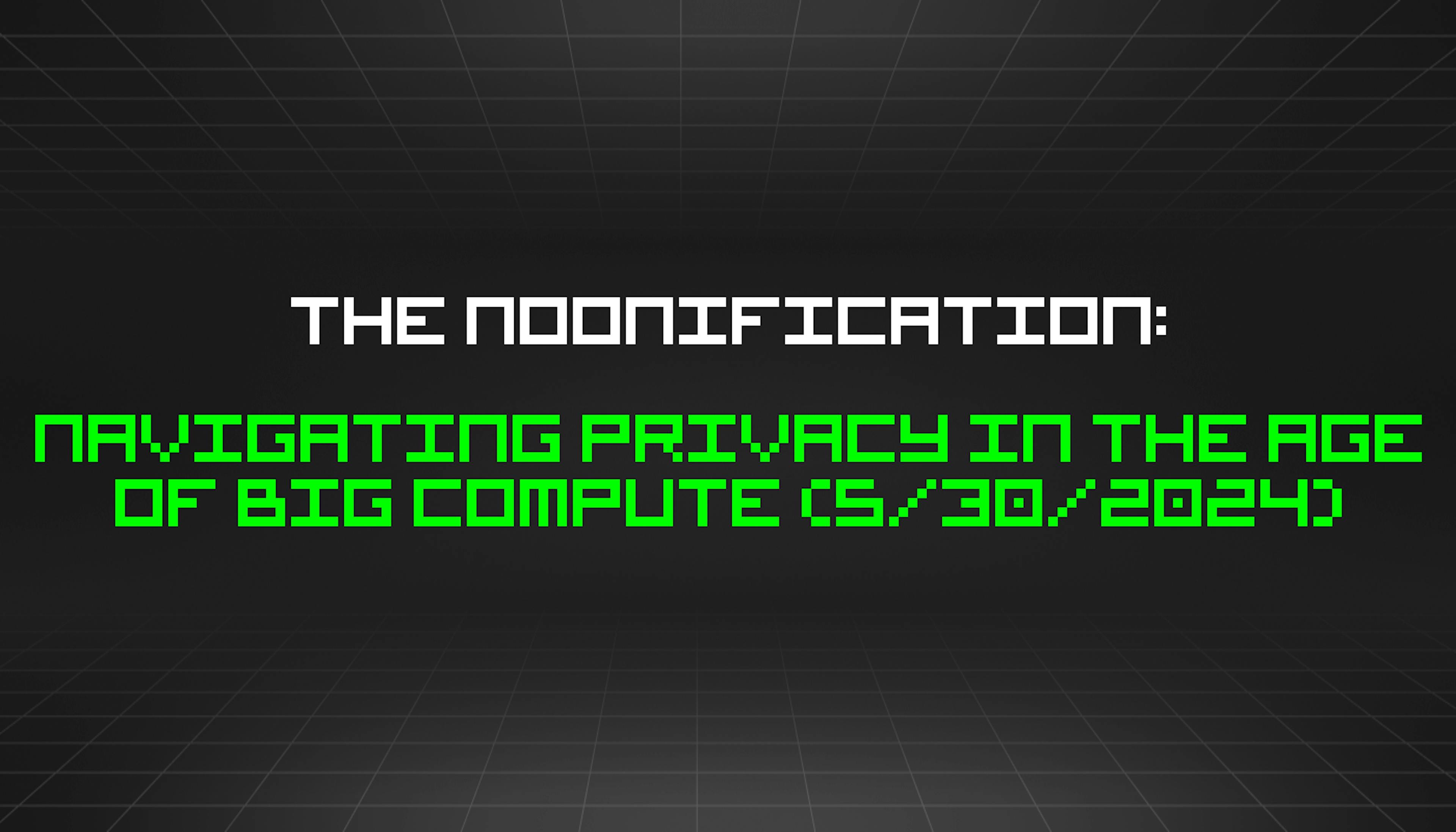 featured image - The Noonification: Navigating Privacy in the Age of Big Compute (5/30/2024)