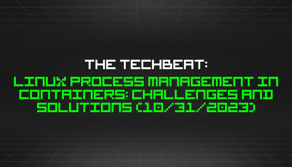 featured image - The TechBeat: Linux Process Management in Containers: Challenges and Solutions (10/31/2023)