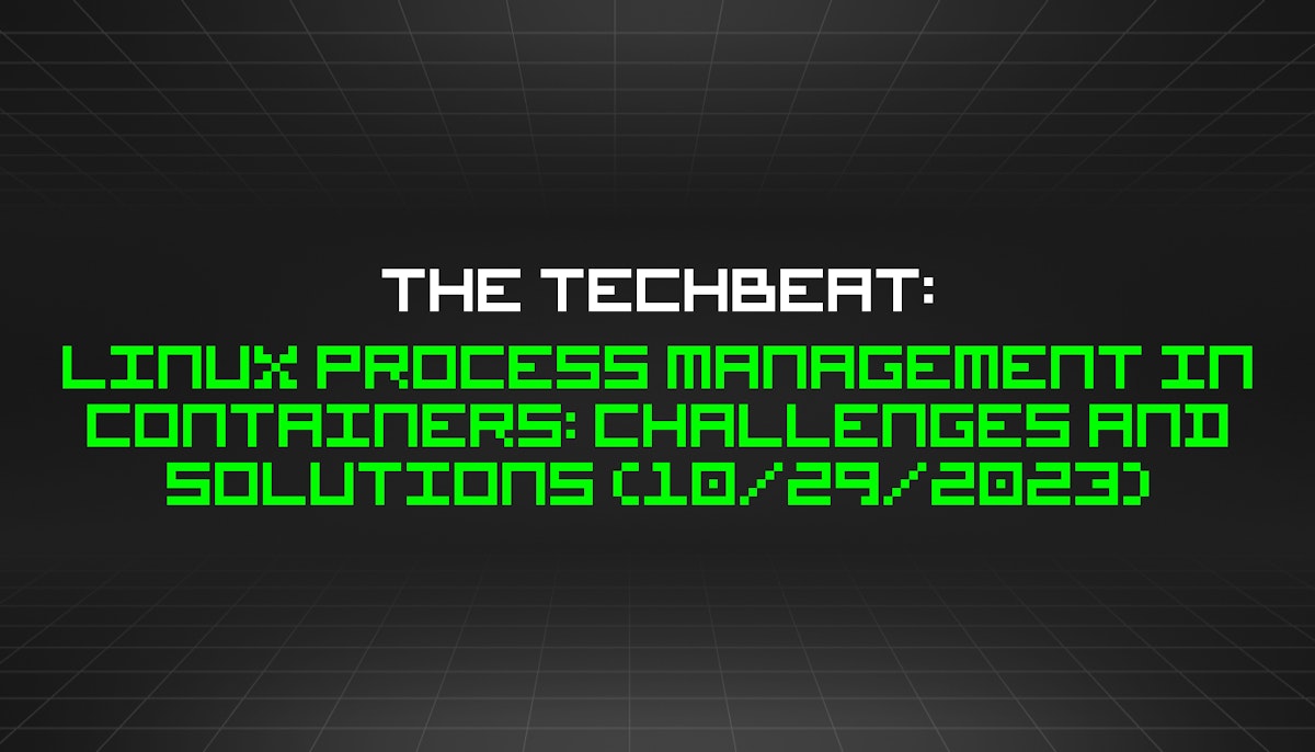 featured image - The TechBeat: Linux Process Management in Containers: Challenges and Solutions (10/29/2023)